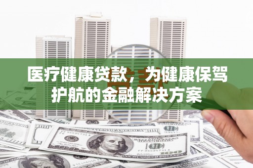 肇庆医疗健康贷款，为健康保驾护航的金融解决方案
